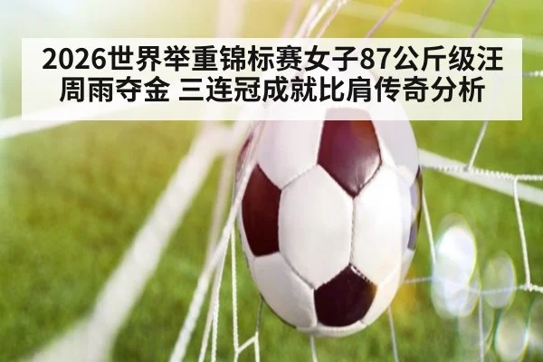 2026世界举重锦标赛女子87公斤级汪周雨夺金 三连冠成就比肩传奇分析