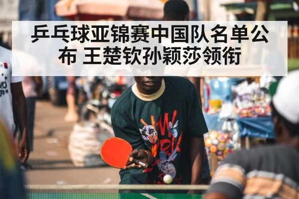 乒乓球亚锦赛中国队名单公布 王楚钦孙颖莎领衔