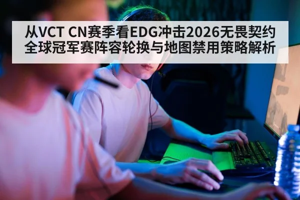 从VCT CN赛季看EDG冲击2026无畏契约全球冠军赛阵容轮换与地图禁用策略解析